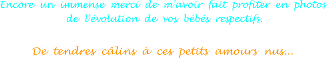 Encore  un  immense  merci  de  m’avoir  fait  profiter  en  photos
 de  l’évolution  de  vos  bébés  respectifs.

De  tendres  câlins  à  ces  petits  amours  nus...
